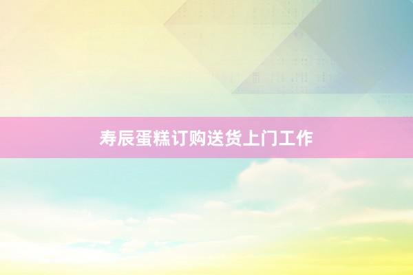 寿辰蛋糕订购送货上门工作