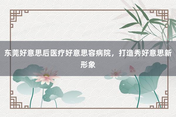 东莞好意思后医疗好意思容病院，打造秀好意思新形象