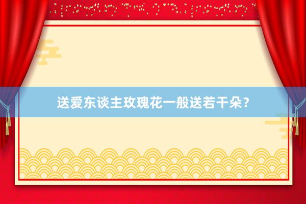 送爱东谈主玫瑰花一般送若干朵？