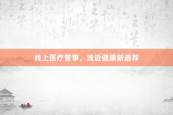 线上医疗管事，浅近健康新遴荐