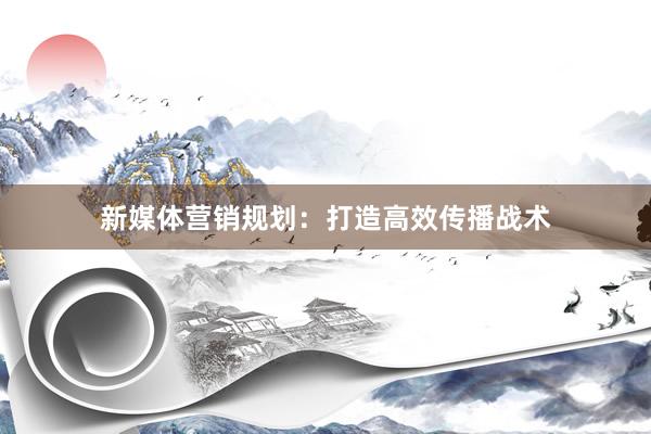 新媒体营销规划：打造高效传播战术